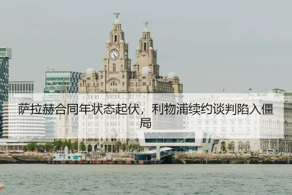 萨拉赫合同年状态起伏，利物浦续约谈判陷入僵局
